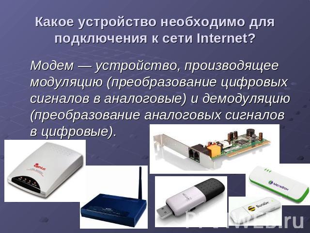 Какое устройство необходимо для подключения к сети Internet? Модем — устройство, производящее модуляцию (преобразование цифровых сигналов в аналоговые) и демодуляцию (преобразование аналоговых сигналов в цифровые).