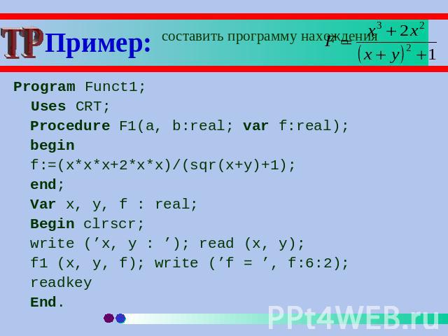 Program Funct1; Uses CRT;Procedure F1(a, b:real; var f:real);beginf:=(x*x*x+2*x*x)/(sqr(x+y)+1);end;Var x, y, f : real;Begin clrscr;write (’x, y : ’); read (x, y); f1 (x, y, f); write (’f = ’, f:6:2);readkeyEnd.
