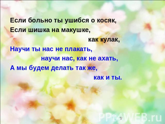 Если больно ты ушибся о косяк, Если шишка на макушке, как кулак, Научи ты нас не плакать, научи нас, как не ахать, А мы будем делать так же, как и ты.