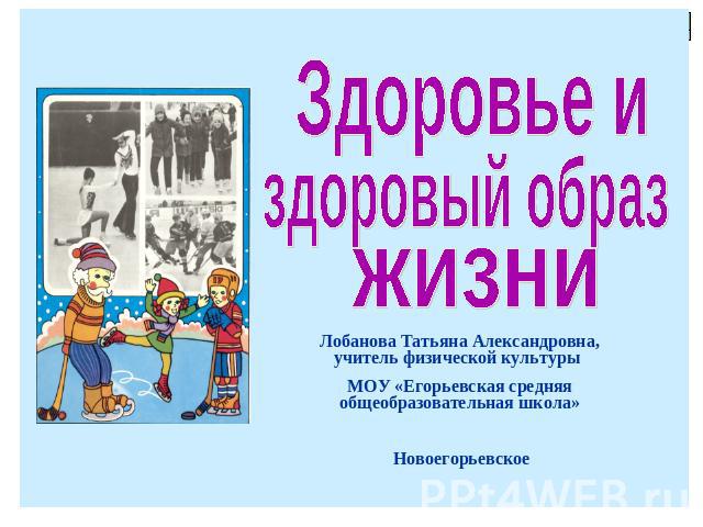 Здоровье и здоровый образ жизни Лобанова Татьяна Александровна, учитель физической культуры МОУ «Егорьевская средняя общеобразовательная школа» Новоегорьевское