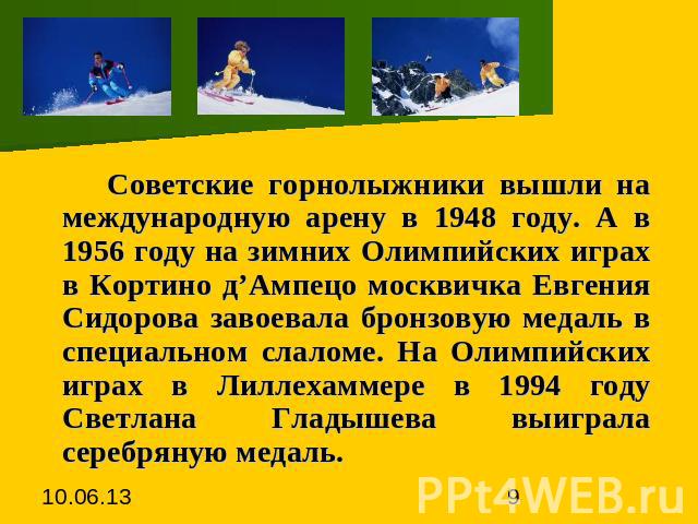 Советские горнолыжники вышли на международную арену в 1948 году. А в 1956 году на зимних Олимпийских играх в Кортино д’Ампецо москвичка Евгения Сидорова завоевала бронзовую медаль в специальном слаломе. На Олимпийских играх в Лиллехаммере в 1994 год…
