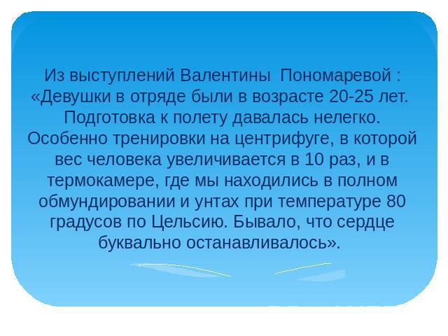 Из выступлений Валентины  Пономаревой : «Девушки в отряде были в возрасте 20-25 лет. Подготовка к полету давалась нелегко. Особенно тренировки на центрифуге, в которой вес человека увеличивается в 10 раз, и в термокамере, где мы находились в полном …