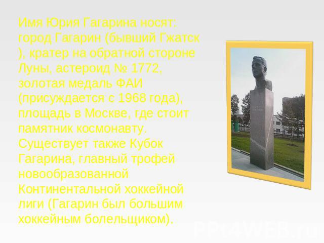 Имя Юрия Гагарина носят: город Гагарин (бывший Гжатск), кратер на обратной стороне Луны, астероид № 1772, золотая медаль ФАИ (присуждается с 1968 года), площадь в Москве, где стоит памятник космонавту. Существует также Кубок Гагарина, главный трофей…