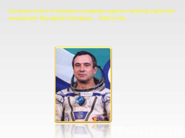 Больше всего в космосе в рамках одного полёта работал космонавт Валерий Поляков, - 438 суток.