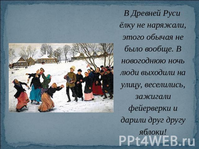 В Древней Руси ёлку не наряжали, этого обычая не было вообще. В новогоднюю ночь люди выходили на улицу, веселились, зажигали фейерверки и дарили друг другу яблоки!