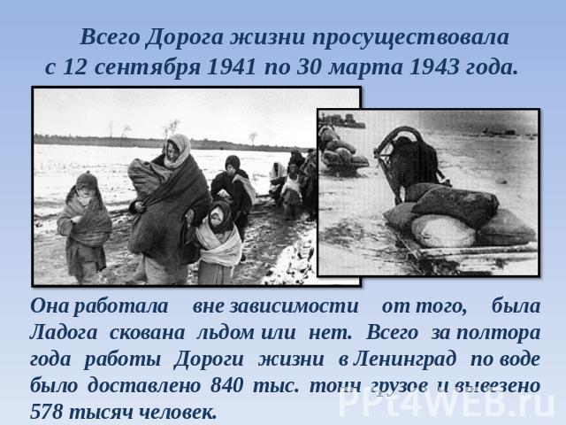 Всего Дорога жизни просуществовала с 12 сентября 1941 по 30 марта 1943 года. Она работала вне зависимости от того, была Ладога скована льдом или нет. Всего за полтора года работы Дороги жизни в Ленинград по воде было доставлено 840 тыс. тонн грузов …