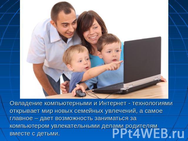 Овладение компьютерными и Интернет - технологиямиоткрывает мир новых семейных увлечений, а самое главное – дает возможность заниматься за компьютером увлекательными делами родителям вместе с детьми.