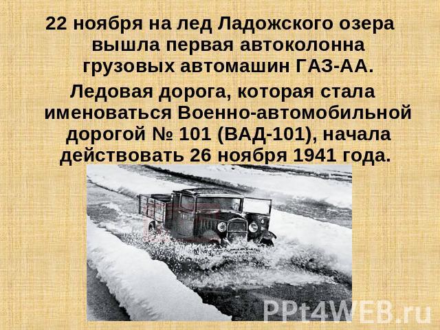 22 ноября на лед Ладожского озера вышла первая автоколонна грузовых автомашин ГАЗ-АА. Ледовая дорога, которая стала именоваться Военно-автомобильной дорогой № 101 (ВАД-101), начала действовать 26 ноября 1941 года.
