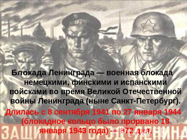 Блокада Ленинграда — военная блокада немецкими, финскими и испанскими войсками во время Великой Отечественной войны Ленинграда (ныне Санкт-Петербург). Длилась с 8 сентября 1941 по 27 января 1944 (блокадное кольцо было прорвано 18 января 1943 года) —…