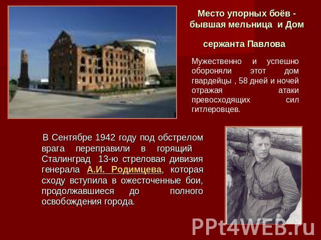 Место упорных боёв - бывшая мельница и Дом сержанта Павлова Мужественно и успешно обороняли этот дом гвардейцы , 58 дней и ночей отражая атаки превосходящих сил гитлеровцев. В Сентябре 1942 году под обстрелом врага переправили в горящий Сталинград 1…