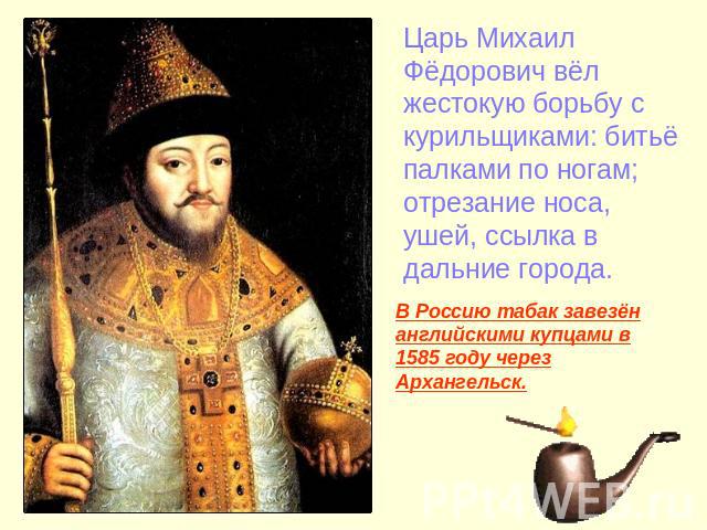 Царь Михаил Фёдорович вёл жестокую борьбу с курильщиками: битьё палками по ногам; отрезание носа, ушей, ссылка в дальние города. В Россию табак завезён английскими купцами в 1585 году через Архангельск.