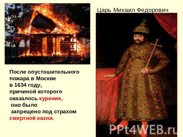 После опустошительногопожара в Москве в 1634 году, причиной которого оказалось курение, оно было запрещено под страхом смертной казни. Царь Михаил Федорович