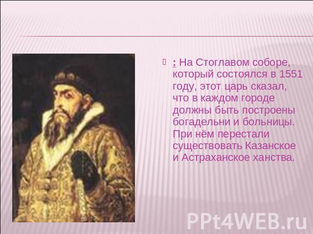 : На Стоглавом соборе, который состоялся в 1551 году, этот царь сказал, что в каждом городе должны быть построены богадельни и больницы. При нём перестали существовать Казанское и Астраханское ханства.
