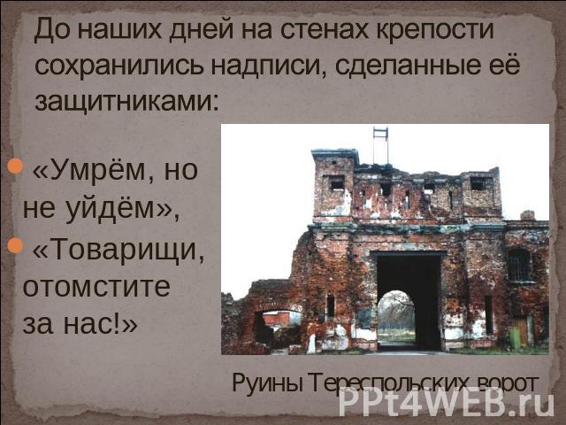 До наших дней на стенах крепости сохранились надписи, сделанные её защитниками: «Умрём, но не уйдём», «Товарищи, отомстите за нас!» Руины Тереспольских ворот