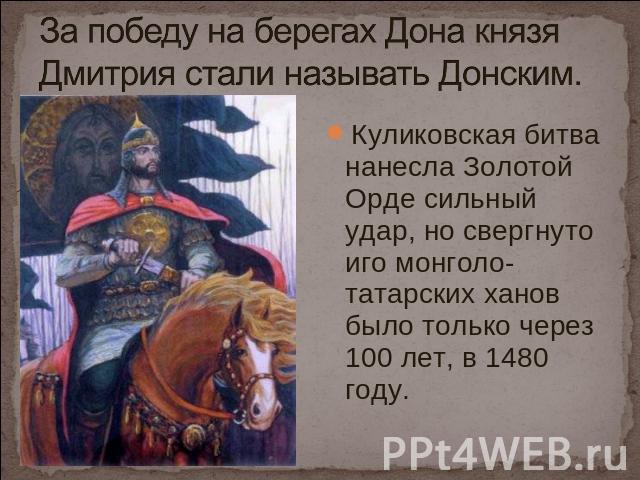 За победу на берегах Дона князя Дмитрия стали называть Донским. Куликовская битва нанесла Золотой Орде сильный удар, но свергнуто иго монголо-татарских ханов было только через 100 лет, в 1480 году.