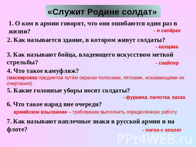 1. О ком в армии говорят, что они ошибаются один раз в жизни? 2. Как называется здание, в котором живут солдаты? 3. Как называют бойца, владеющего искусством меткой стрельбы? 4. Что такое камуфляж? 5. Какие головные уборы носят солдаты? 6. Что такое…