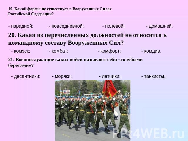 19. Какой формы не существует в Вооруженных Силах Российской Федерации? 20. Какая из перечисленных должностей не относится к командному составу Вооруженных Сил? 21. Военнослужащие каких войск называют себя «голубыми беретами»?