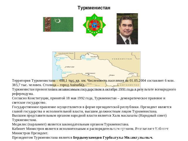 Туркменистан Территория Туркменистана – 488,1 тыс. кв. км. Численность населения на 01.05.2004 составляет 6 млн. 385,7 тыс. человек. Столица – город Ашхабад. Туркменистан провозглашен независимым государством в октябре 1991 года в результате всенаро…