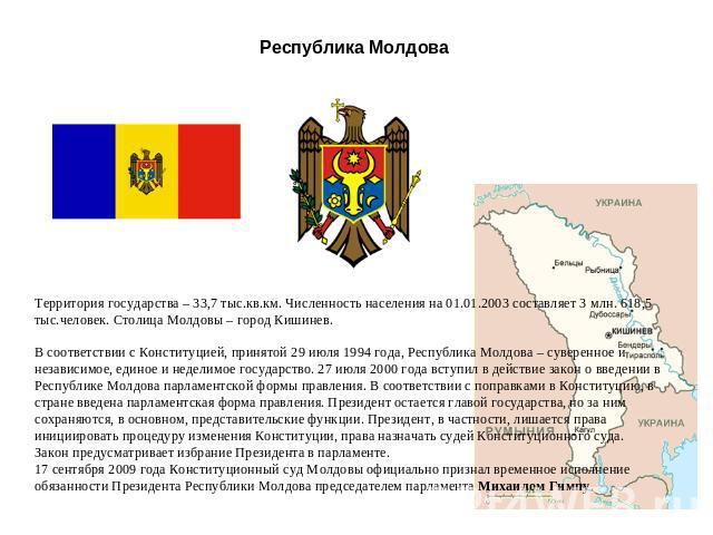 Республика Молдова Территория государства – 33,7 тыс.кв.км. Численность населения на 01.01.2003 составляет 3 млн. 618,5 тыс.человек. Столица Молдовы – город Кишинев. В соответствии с Конституцией, принятой 29 июля 1994 года, Республика Молдова – сув…