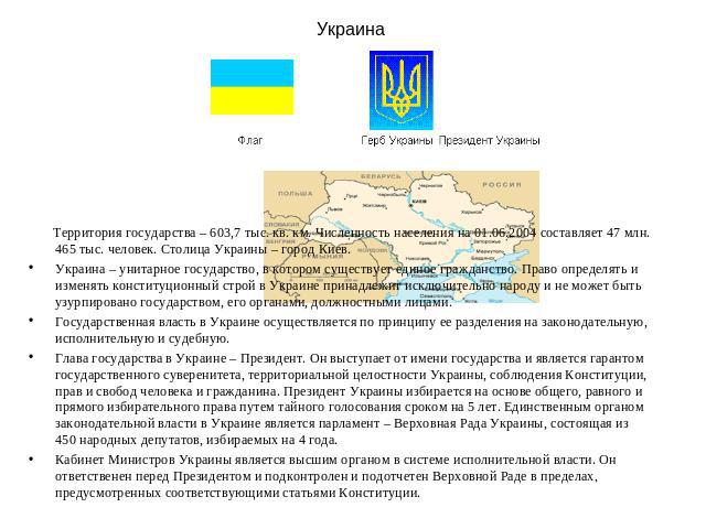 Украина Территория государства – 603,7 тыс. кв. км. Численность населения на 01.06.2004 составляет 47 млн. 465 тыс. человек. Столица Украины – город Киев. Украина – унитарное государство, в котором существует единое гражданство. Право определять и и…