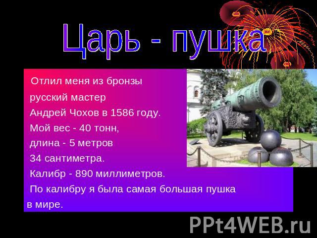 Царь - пушка Отлил меня из бронзы русский мастер Андрей Чохов в 1586 году. Мой вес - 40 тонн, длина - 5 метров 34 сантиметра. Калибр - 890 миллиметров. По калибру я была самая большая пушка в мире.