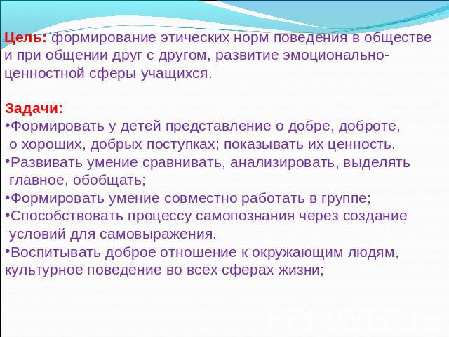 Цель: формирование этических норм поведения в обществе и при общении друг с другом, развитие эмоционально-ценностной сферы учащихся. Задачи: Формировать у детей представление о добре, доброте, о хороших, добрых поступках; показывать их ценность. Раз…