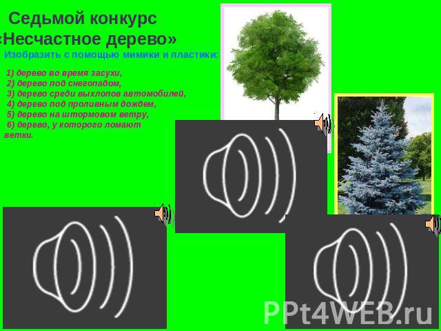 Седьмой конкурс «Несчастное дерево» Изобразить с помощью мимики и пластики: 1) дерево во время засухи, 2) дерево под снегопадом, 3) дерево среди выхлопов автомобилей, 4) дерево под проливным дождем, 5) дерево на штормовом ветру, 6) дерево, у которог…