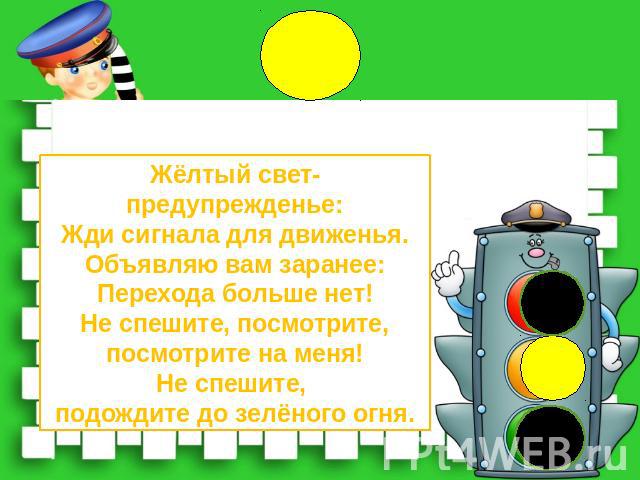 Жёлтый свет-предупрежденье:Жди сигнала для движенья.Объявляю вам заранее:Перехода больше нет!Не спешите, посмотрите,посмотрите на меня!Не спешите, подождите до зелёного огня.