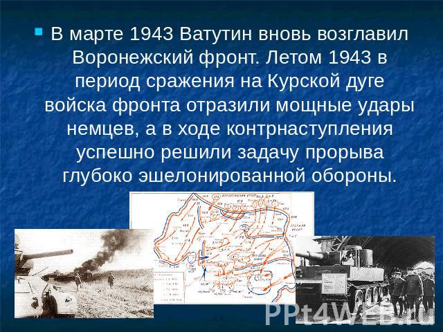 В марте 1943 Ватутин вновь возглавил Воронежский фронт. Летом 1943 в период сражения на Курской дуге войска фронта отразили мощные удары немцев, а в ходе контрнаступления успешно решили задачу прорыва глубоко эшелонированной обороны.