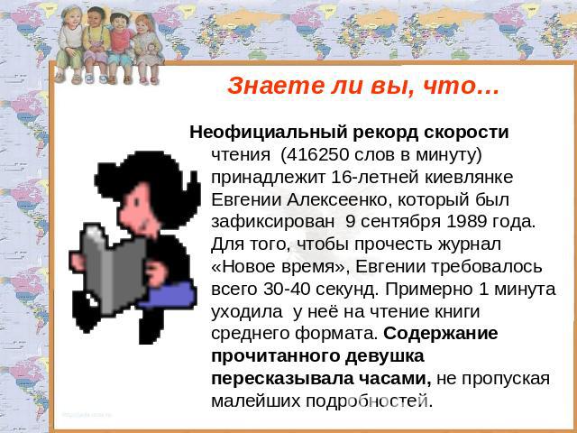 Знаете ли вы, что… Неофициальный рекорд скорости чтения (416250 слов в минуту) принадлежит 16-летней киевлянке Евгении Алексеенко, который был зафиксирован 9 сентября 1989 года. Для того, чтобы прочесть журнал «Новое время», Евгении требовалось всег…