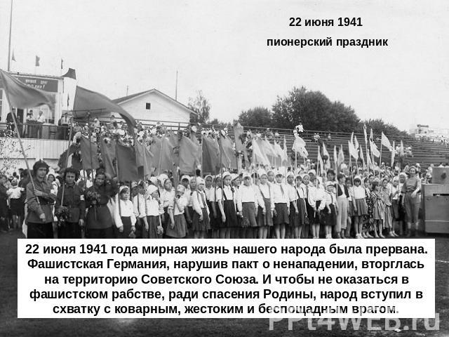 22 июня 1941 пионерский праздник 22 июня 1941 года мирная жизнь нашего народа была прервана. Фашистская Германия, нарушив пакт о ненападении, вторглась на территорию Советского Союза. И чтобы не оказаться в фашистском рабстве, ради спасения Родины, …