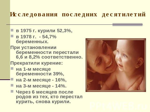 Исследования последних десятилетий в 1975 г. курили 52,3%, в 1978 г. - 54,7% беременных. При установлении беременности перестали 6,6 и 8,2% соответственно.Прекратили курение: на 1-м месяце беременности 39%, на 2-м месяце - 16%, на 3-м месяце - 14%. …