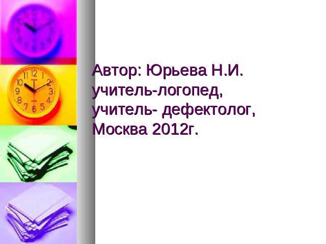 Автор: Юрьева Н.И.учитель-логопед, учитель- дефектолог,Москва 2012г.