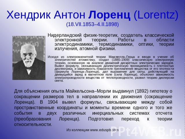 Хендрик Антон Лоренц (Lorentz) (18.VII.1853–4.II.1898) Нидерландский физик-теоретик, создатель классической электронной теории. Работы в области электродинамики, термодинамики, оптики, теории излучения, атомной физики. Исходя из электромагнитной тео…