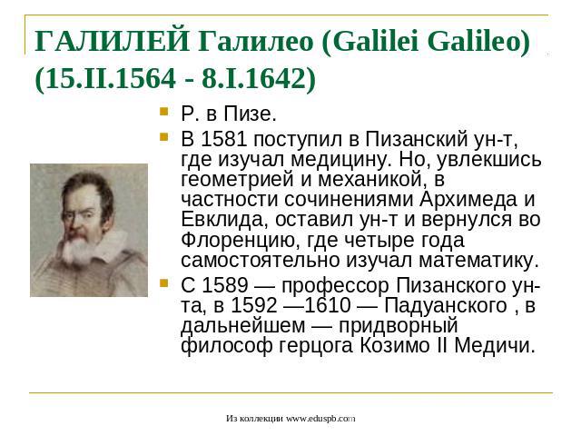 ГАЛИЛЕЙ Галилео (Galilei Galileo) (15.II.1564 - 8.I.1642) Р. в Пизе. В 1581 поступил в Пизанский ун-т, где изучал медицину. Но, увлекшись геометрией и механикой, в частности сочинениями Архимеда и Евклида, оставил ун-т и вернулся во Флоренцию, где ч…