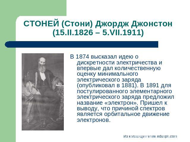 СТОНЕЙ (Стони) Джордж Джонстон (15.II.1826 – 5.VII.1911) В 1874 высказал идею о дискретности электричества и впервые дал количественную оценку минимального электрического заряда (опубликовал в 1881). В 1891 для постулированного элементарного электри…