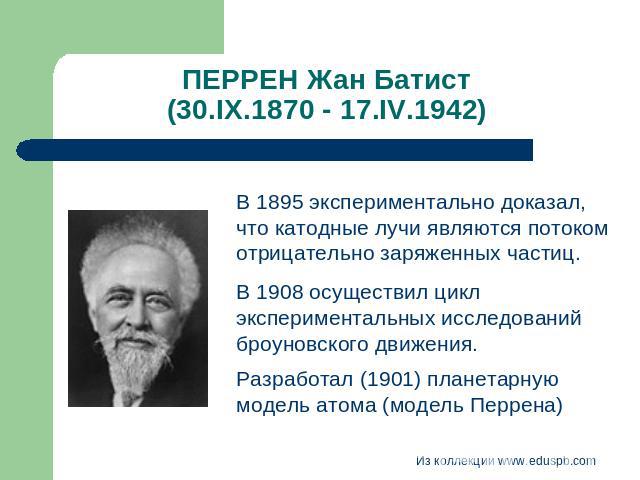 ПЕРРЕН Жан Батист (30.IX.1870 - 17.IV.1942) В 1895 экспериментально доказал, что катодные лучи являются потоком отрицательно заряженных частиц. В 1908 осуществил цикл экспериментальных исследований броуновского движения.Разработал (1901) планетарную…