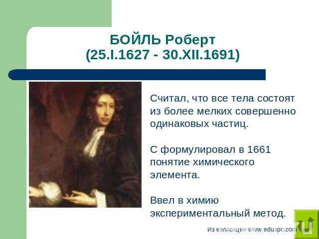 БОЙЛЬ Роберт (25.I.1627 - 30.XII.1691) Считал, что все тела состоят из более мелких совершенно одинаковых частиц. С формулировал в 1661 понятие химического элемента.Ввел в химию экспериментальный метод.