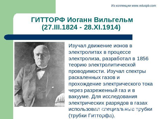 ГИТТОРФ Иоганн Вильгельм (27.III.1824 - 28.XI.1914) Изучал движение ионов в электролитах в процессе электролиза, разработал в 1856 теорию электролитической проводимости. Изучал спектры раскаленных газов и прохождение электрического тока через разреж…