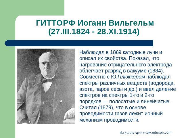 ГИТТОРФ Иоганн Вильгельм (27.III.1824 - 28.XI.1914) Наблюдал в 1869 катодные лучи и описал их свойства. Показал, что нагревание отрицательного электрода облегчает разряд в вакууме (1884). Совместно с Ю.Плюккером наблюдал спектры различных веществ (в…