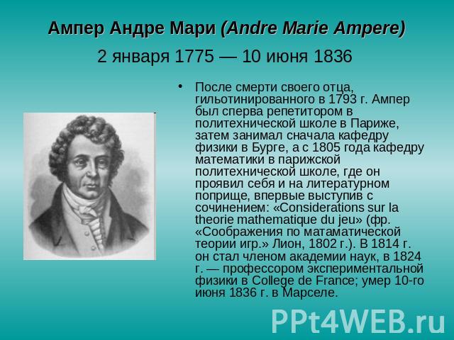 Ампер Андре Мари (Аndre Marie Ampere) 2 января 1775 — 10 июня 1836 После смерти своего отца, гильотинированного в 1793 г. Ампер был сперва репетитором в политехнической школе в Париже, затем занимал сначала кафедру физики в Бурге, а с 1805 года кафе…