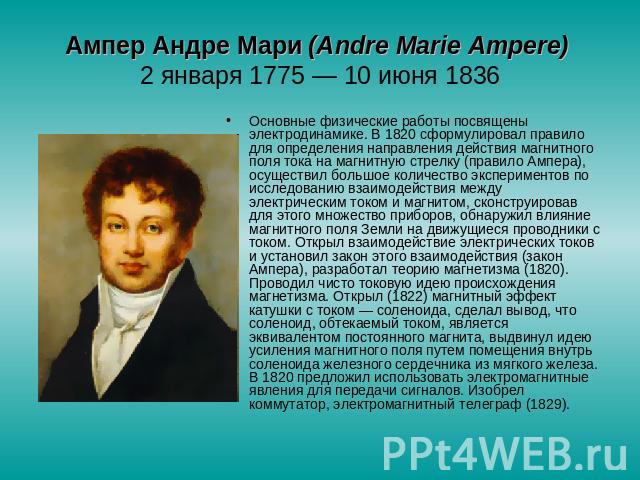 Ампер Андре Мари (Аndre Marie Ampere) 2 января 1775 — 10 июня 1836 Основные физические работы посвящены электродинамике. В 1820 сформулировал правило для определения направления действия магнитного поля тока на магнитную стрелку (правило Ампера), ос…