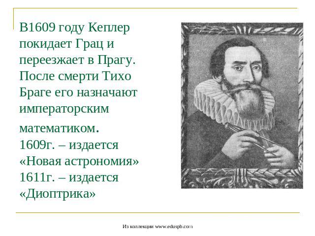 В1609 году Кеплер покидает Грац и переезжает в Прагу.После смерти Тихо Браге его назначают императорским математиком.1609г. – издается «Новая астрономия» 1611г. – издается «Диоптрика»