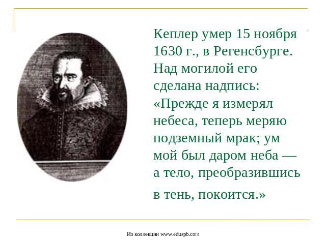 Кеплер умер 15 ноября 1630 г., в Регенсбурге.Над могилой его сделана надпись: «Прежде я измерял небеса, теперь меряю подземный мрак; ум мой был даром неба — а тело, преобразившись в тень, покоится.»