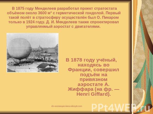 В 1875 году Менделеев разработал проект стратостата объёмом около 3600 м³ с герметической гондолой. Первый такой полёт в стратосферу осуществлён был О. Пикаром только в 1924 году. Д. И. Менделеев также спроектировал управляемый аэростат с двигателям…