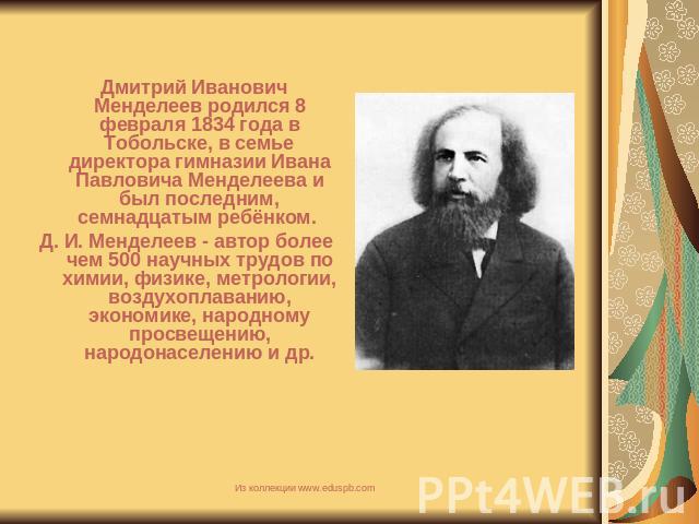 Дмитрий Иванович Менделеев родился 8 февраля 1834 года в Тобольске, в семье директора гимназии Ивана Павловича Менделеева и был последним, семнадцатым ребёнком. Д. И. Менделеев - автор более чем 500 научных трудов по химии, физике, метрологии, возду…