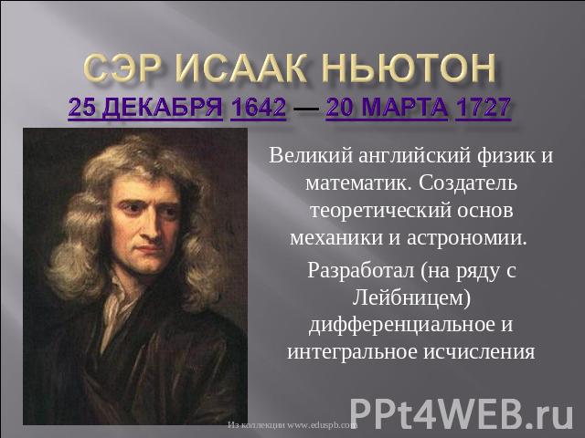 Сэр Исаак Ньютон25 декабря 1642 — 20 марта 1727 Великий английский физик и математик. Создатель теоретический основ механики и астрономии. Разработал (на ряду с Лейбницем) дифференциальное и интегральное исчисления