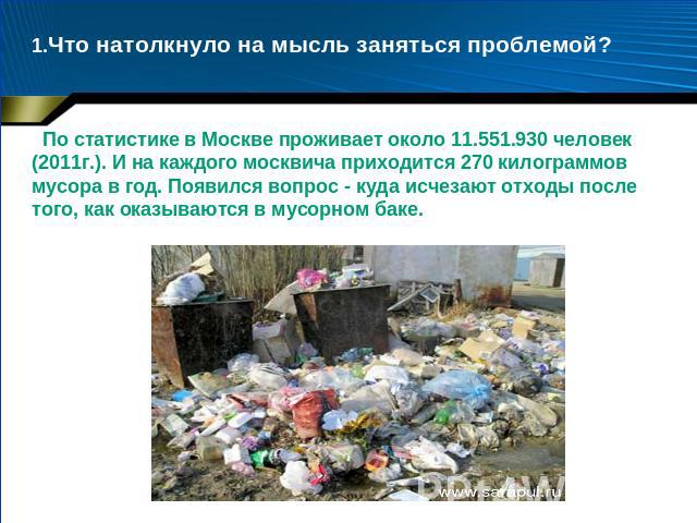 1.Что натолкнуло на мысль заняться проблемой? По статистике в Москве проживает около 11.551.930 человек (2011г.). И на каждого москвича приходится 270 килограммов мусора в год. Появился вопрос - куда исчезают отходы после того, как оказываются в мус…