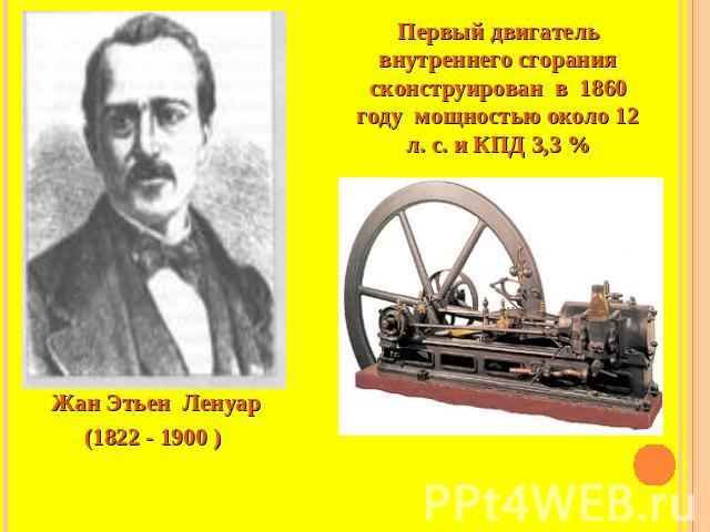 Первый двигатель внутреннего сгорания сконструирован в 1860 году мощностью около 12 л. с. и КПД 3,3 % Жан Этьен Ленуар(1822 - 1900 )