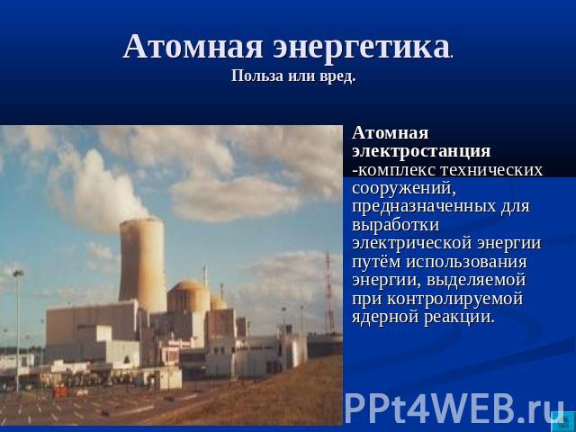 Атомная энергетика. Польза или вред. Атомная электростанция -комплекс технических сооружений, предназначенных для выработки электрической энергии путём использования энергии, выделяемой при контролируемой ядерной реакции.